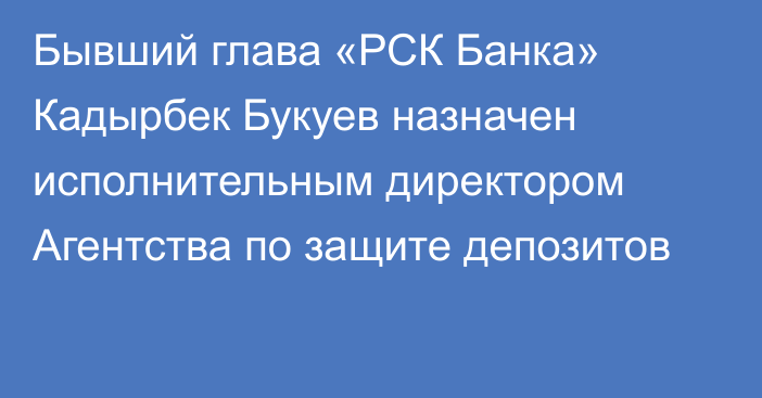 Бывший глава «РСК Банка» Кадырбек Букуев назначен исполнительным директором Агентства по защите депозитов