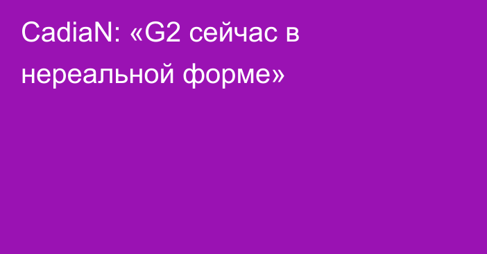 CadiaN: «G2 сейчас в нереальной форме»