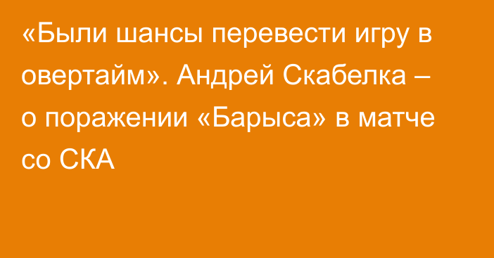 «Были шансы перевести игру в овертайм». Андрей Скабелка – о поражении «Барыса» в матче со СКА