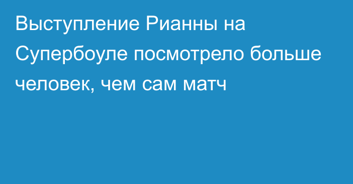 Выступление Рианны на Супербоуле посмотрело больше человек, чем сам матч