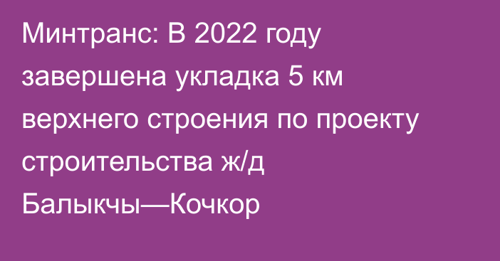 Минтранс: В 2022 году завершена укладка 5 км верхнего строения по проекту строительства ж/д Балыкчы—Кочкор