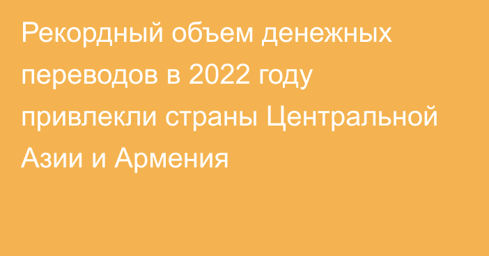Рекордный объем денежных переводов в 2022 году привлекли страны Центральной Азии и Армения
