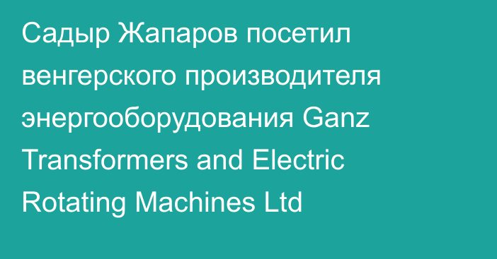 Садыр Жапаров посетил венгерского производителя энергооборудования Ganz Transformers and Electric Rotating Machines Ltd
