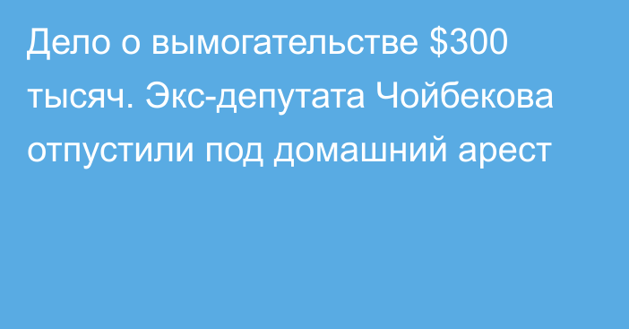 Дело о вымогательстве $300 тысяч. Экс-депутата Чойбекова отпустили под домашний арест
