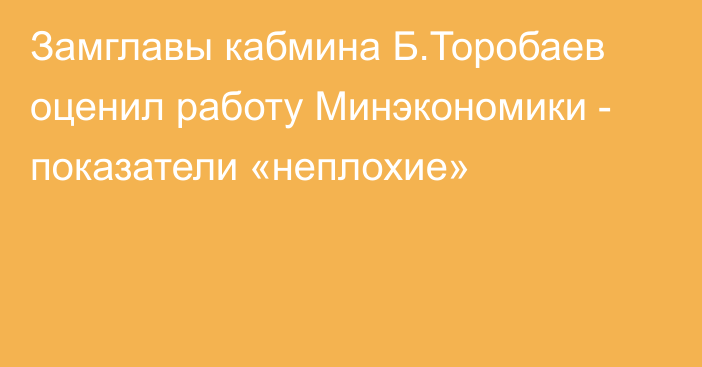 Замглавы кабмина Б.Торобаев оценил работу Минэкономики - показатели «неплохие»
