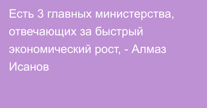 Есть 3 главных министерства, отвечающих за быстрый экономический рост, - Алмаз Исанов