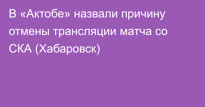 В «Актобе» назвали причину отмены трансляции матча со СКА (Хабаровск)