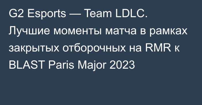 G2 Esports — Team LDLC. Лучшие моменты матча в рамках закрытых отборочных на RMR к BLAST Paris Major 2023