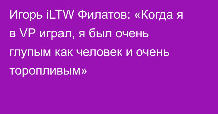 Игорь iLTW Филатов: «Когда я в VP играл, я был очень глупым как человек и очень торопливым»