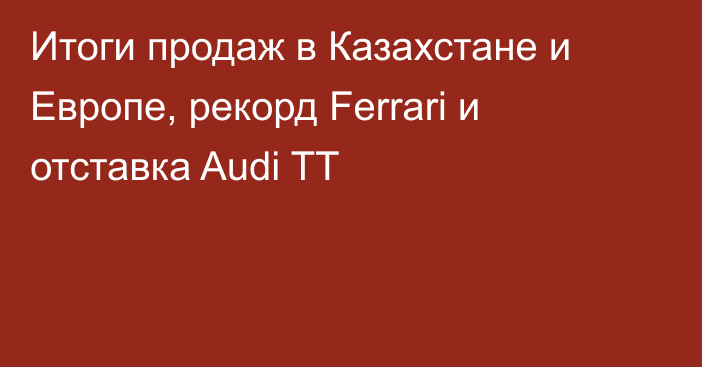Итоги продаж в Казахстане и Европе, рекорд Ferrari и отставка Audi TT