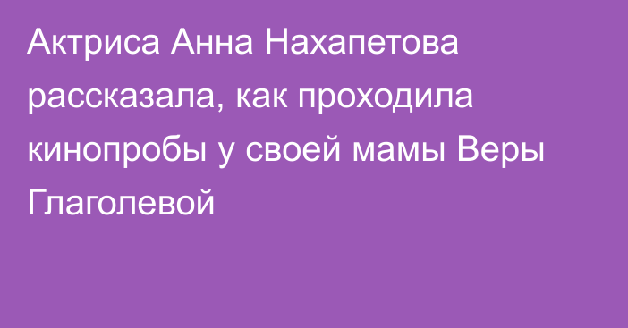 Актриса Анна Нахапетова рассказала, как проходила кинопробы у своей мамы Веры Глаголевой
