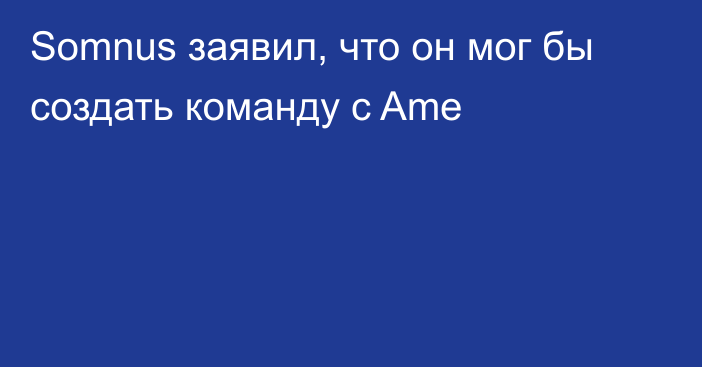 Somnus заявил, что он мог бы создать команду с Ame