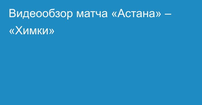 Видеообзор матча «Астана» – «Химки»