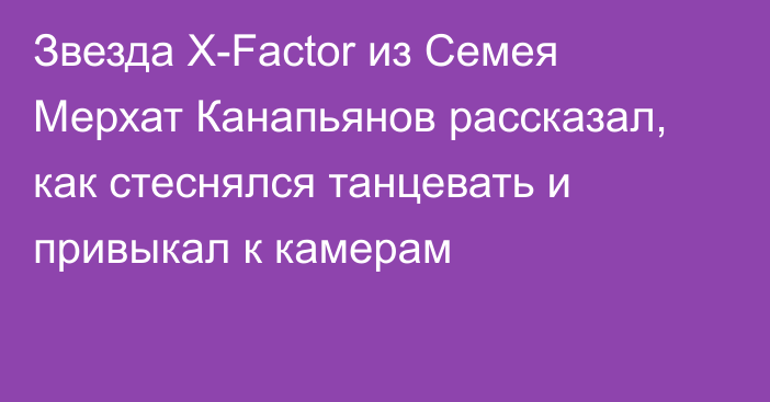 Звезда X-Factor из Семея Мерхат Канапьянов рассказал, как стеснялся танцевать и привыкал к камерам