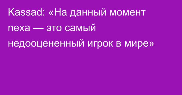 Kassad: «На данный момент nexa — это самый недооцененный игрок в мире»