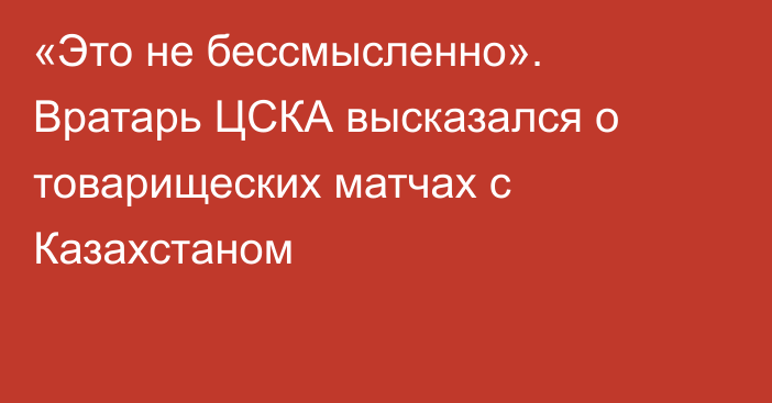 «Это не бессмысленно». Вратарь ЦСКА высказался о товарищеских матчах с Казахстаном