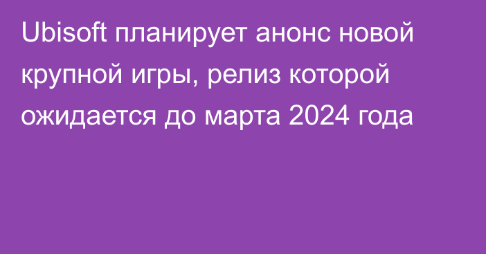 Ubisoft планирует анонс новой крупной игры, релиз которой ожидается до марта 2024 года