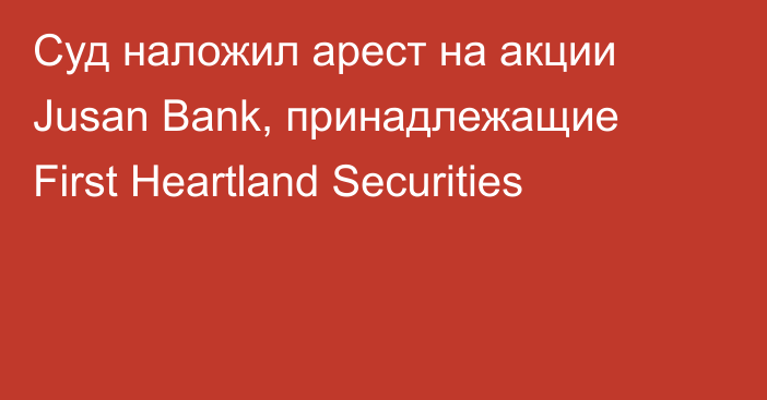 Суд наложил арест на акции Jusan Bank, принадлежащие First Heartland Securities