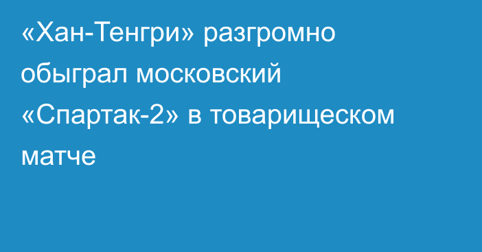 «Хан-Тенгри» разгромно обыграл московский «Спартак-2» в товарищеском матче