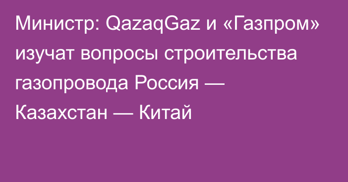 Министр: QazaqGaz и  «Газпром» изучат вопросы строительства газопровода Россия — Казахстан — Китай