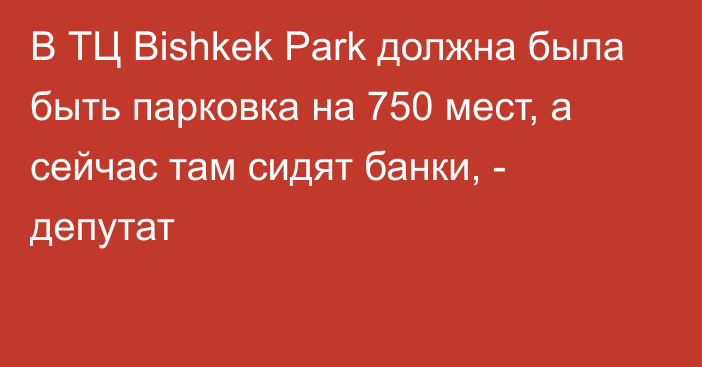В ТЦ Bishkek Park должна была быть парковка на 750 мест, а сейчас там сидят банки, - депутат
