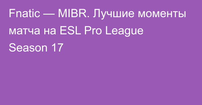 Fnatic — MIBR. Лучшие моменты матча на ESL Pro League Season 17