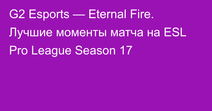 G2 Esports — Eternal Fire. Лучшие моменты матча на ESL Pro League Season 17