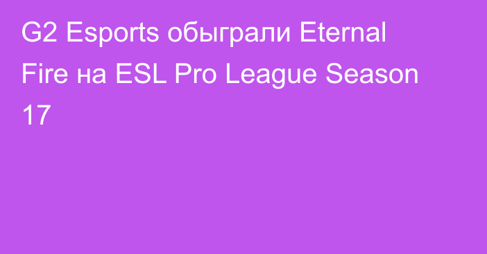 G2 Esports обыграли Eternal Fire на ESL Pro League Season 17