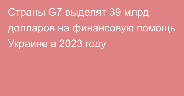 Страны G7 выделят 39 млрд долларов на финансовую помощь Украине в 2023 году