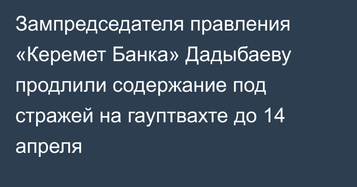Зампредседателя правления «Керемет Банка» Дадыбаеву продлили содержание под стражей на гауптвахте до 14 апреля