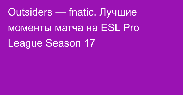 Outsiders — fnatic. Лучшие моменты матча на ESL Pro League Season 17