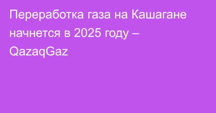 Переработка газа на Кашагане начнется в 2025 году – QazaqGaz