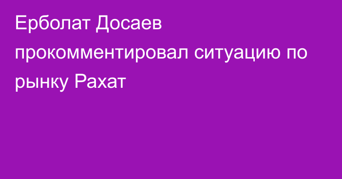 Ерболат Досаев прокомментировал ситуацию по рынку Рахат