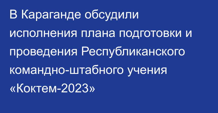 В Караганде обсудили исполнения плана подготовки и проведения Республиканского командно-штабного учения «Коктем-2023»
