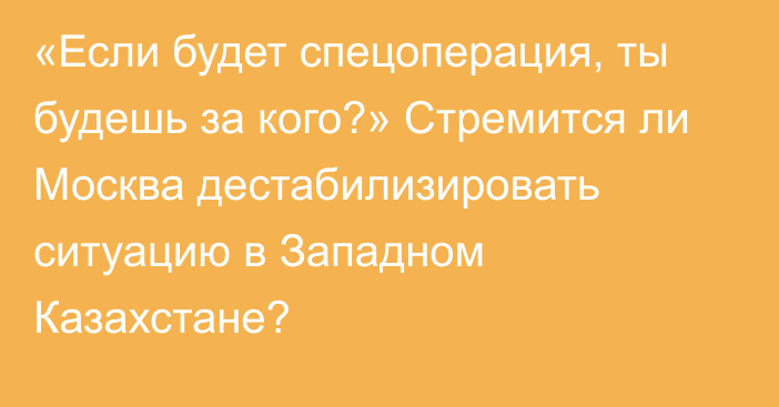 «Если будет спецоперация, ты будешь за кого?»  Стремится ли Москва дестабилизировать ситуацию в Западном Казахстане?