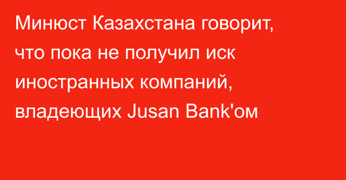 Минюст Казахстана говорит, что пока не получил иск иностранных компаний, владеющих  Jusan Bank'ом
