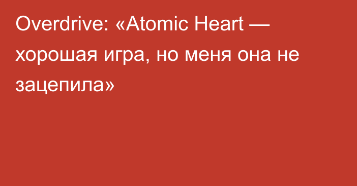 Overdrive: «Atomic Heart — хорошая игра, но меня она не зацепила»