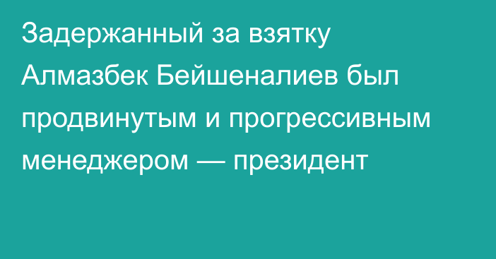 Задержанный за взятку Алмазбек Бейшеналиев был продвинутым и прогрессивным менеджером — президент