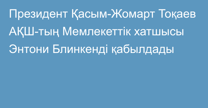 Президент Қасым-Жомарт Тоқаев АҚШ-тың Мемлекеттік хатшысы Энтони Блинкенді қабылдады