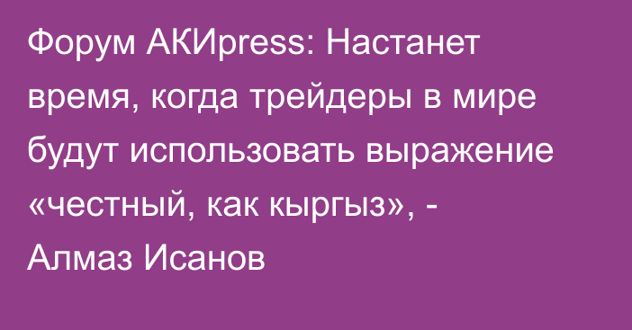 Форум АКИpress: Настанет время, когда трейдеры в мире будут использовать выражение «честный, как кыргыз», - Алмаз Исанов
