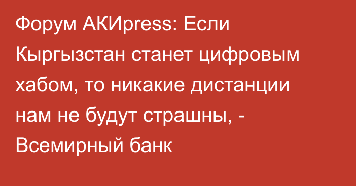Форум АКИpress: Если Кыргызстан станет цифровым хабом, то никакие дистанции нам не будут страшны, - Всемирный банк