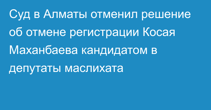 Суд в Алматы отменил решение об отмене регистрации Косая Маханбаева кандидатом в депутаты маслихата