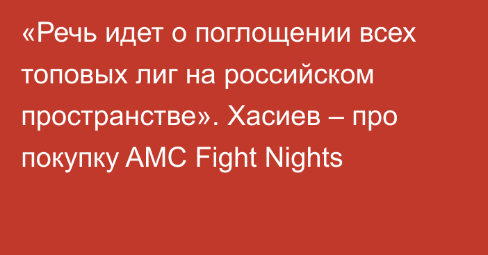 «Речь идет о поглощении всех топовых лиг на российском пространстве». Хасиев – про покупку AMC Fight Nights