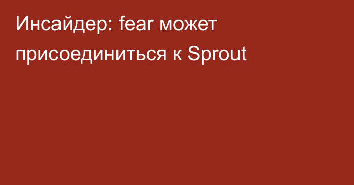 Инсайдер: fear может присоединиться к Sprout