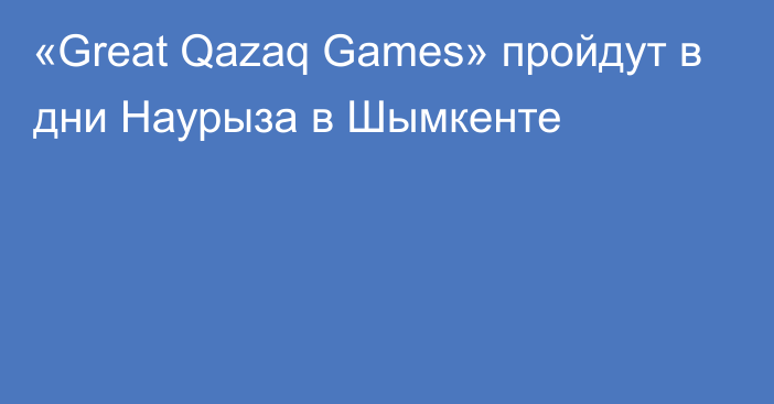 «Great Qazaq Games» пройдут в дни Наурыза в Шымкенте