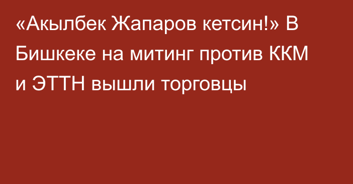 «Акылбек Жапаров кетсин!» В Бишкеке на митинг против ККМ и ЭТТН вышли торговцы