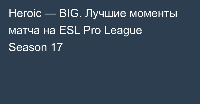 Heroic — BIG. Лучшие моменты матча на ESL Pro League Season 17