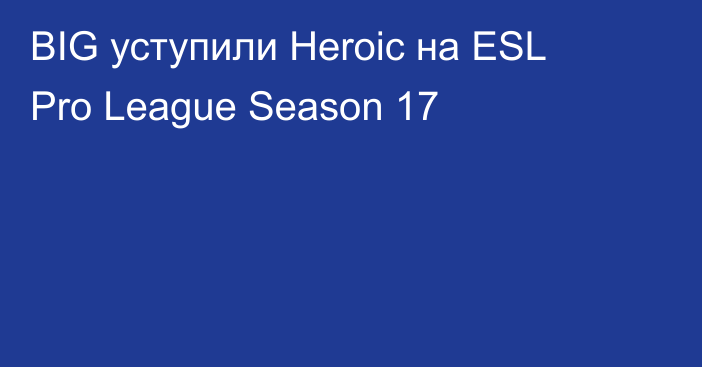 BIG уступили Heroic на ESL Pro League Season 17