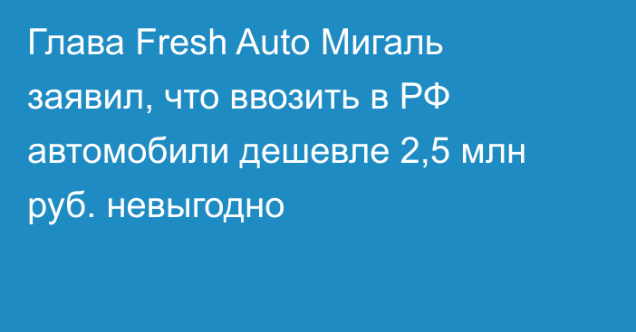 Глава Fresh Auto Мигаль заявил, что ввозить в РФ автомобили дешевле 2,5 млн руб. невыгодно