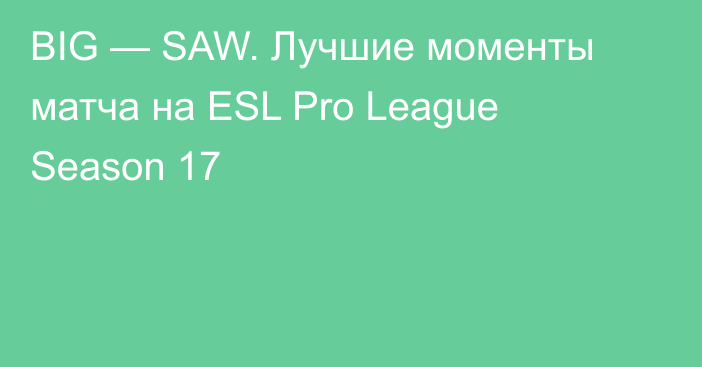 BIG — SAW. Лучшие моменты матча на ESL Pro League Season 17